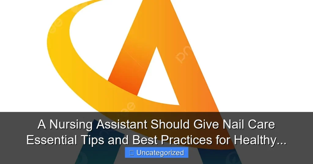 A Nursing Assistant Should Give Nail Care Essential Tips and Best Practices for Healthy...